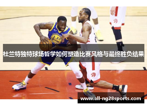 杜兰特独特球场哲学如何塑造比赛风格与最终胜负结果