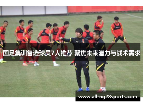 国足集训备选球员7人推荐 聚焦未来潜力与战术需求