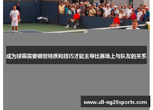 成为球霸需要哪些特质和技巧才能主导比赛场上与队友的关系