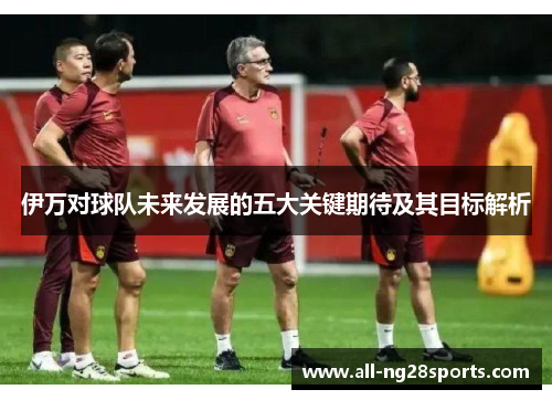 伊万对球队未来发展的五大关键期待及其目标解析