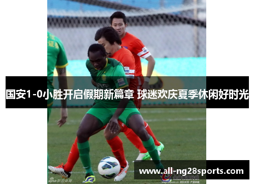 国安1-0小胜开启假期新篇章 球迷欢庆夏季休闲好时光