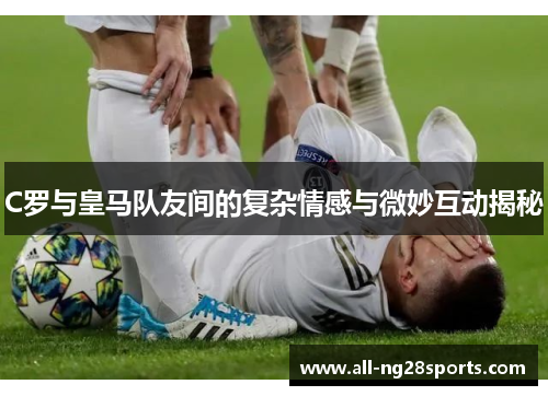 C罗与皇马队友间的复杂情感与微妙互动揭秘