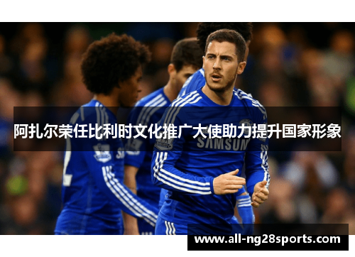 阿扎尔荣任比利时文化推广大使助力提升国家形象 阿扎尔荣任比利时文化推广大使助力提升国家形象