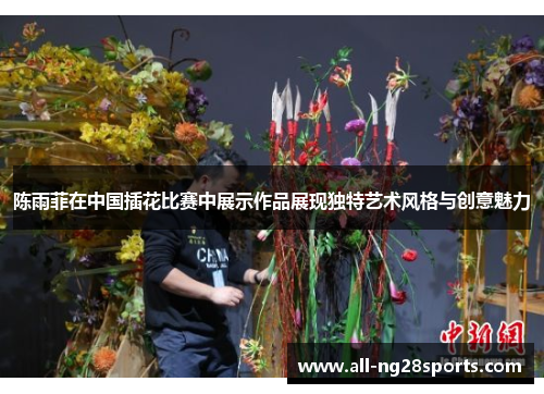 陈雨菲在中国插花比赛中展示作品展现独特艺术风格与创意魅力