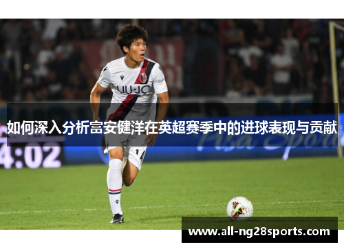 如何深入分析富安健洋在英超赛季中的进球表现与贡献